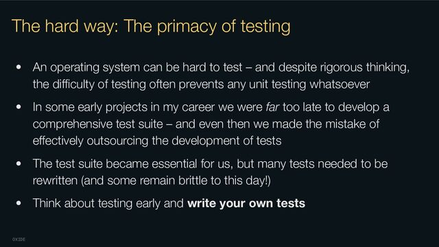 OXIDE
The hard way: The primacy of testing
• An operating system can be hard to test – and despite rigorous thinking,
the diﬃculty of testing often prevents any unit testing whatsoever
• In some early projects in my career we were far too late to develop a
comprehensive test suite – and even then we made the mistake of
eﬀectively outsourcing the development of tests
• The test suite became essential for us, but many tests needed to be
rewritten (and some remain brittle to this day!)
• Think about testing early and write your own tests
