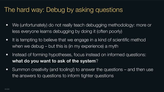 OXIDE
The hard way: Debug by asking questions
• We (unfortunately) do not really teach debugging methodology: more or
less everyone learns debugging by doing it (often poorly)
• It is tempting to believe that we engage in a kind of scientiﬁc method
when we debug – but this is (in my experience) a myth
• Instead of forming hypotheses, focus instead on informed questions:
what do you want to ask of the system?
• Summon creativity (and tooling!) to answer the questions – and then use
the answers to questions to inform tighter questions
