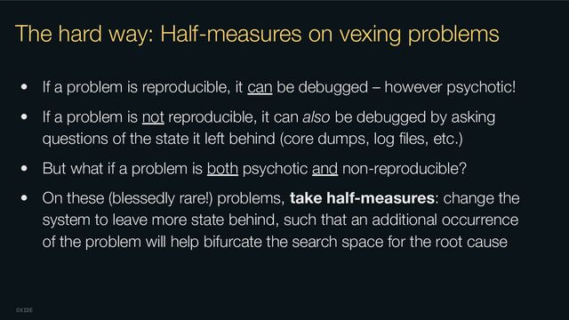 OXIDE
The hard way: Half-measures on vexing problems
• If a problem is reproducible, it can be debugged – however psychotic!
• If a problem is not reproducible, it can also be debugged by asking
questions of the state it left behind (core dumps, log ﬁles, etc.)
• But what if a problem is both psychotic and non-reproducible?
• On these (blessedly rare!) problems, take half-measures: change the
system to leave more state behind, such that an additional occurrence
of the problem will help bifurcate the search space for the root cause
