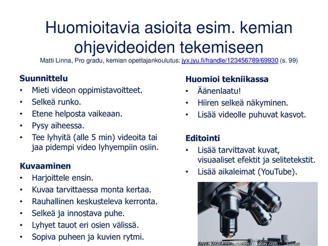 Huomioitavia asioita esim. kemian
ohjevideoiden tekemiseen
Matti Linna, Pro gradu, kemian opettajankoulutus: jyx.jyu.fi/handle/123456789/69930 (s. 99)
Suunnittelu
• Mieti videon oppimistavoitteet.
• Selkeä runko.
• Etene helposta vaikeaan.
• Pysy aiheessa.
• Tee lyhyitä (alle 5 min) videoita tai
jaa pidempi video lyhyempiin osiin.
Kuvaaminen
• Harjoittele ensin.
• Kuvaa tarvittaessa monta kertaa.
• Rauhallinen keskusteleva kerronta.
• Selkeä ja innostava puhe.
• Lyhyet tauot eri osien välissä.
• Sopiva puheen ja kuvien rytmi.
Huomioi tekniikassa
• Äänenlaatu!
• Hiiren selkeä näkyminen.
• Lisää videolle puhuvat kasvot.
Editointi
• Lisää tarvittavat kuvat,
visuaaliset efektit ja selitetekstit.
• Lisää aikaleimat (YouTube).
Kuva: Konstantin Kolosov, pixabay.com
