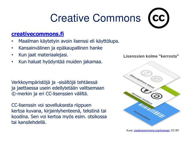 Creative Commons
creativecommons.fi
• Maailman käytetyin avoin lisenssi eli käyttölupa.
• Kansainvälinen ja epäkaupallinen hanke
• Kun jaat materiaalejasi.
• Kun haluat hyödyntää muiden jakamaa.
Verkkoympäristöjä ja -sisältöjä tehtäessä
ja jaettaessa usein edellytetään valitsemaan
©-merkin ja eri CC-lisenssien väliltä.
CC-lisenssin voi sovelluksesta riippuen
kertoa kuvana, kirjainlyhenteenä, tekstinä tai
koodina. Sen voi kertoa myös esim. otsikossa
tai kansilehdellä.
Kuva: creativecommons.org/licenses, CC BY
