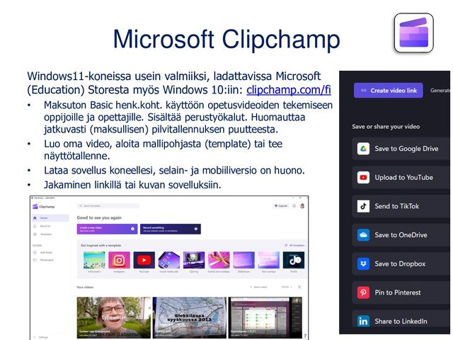 Microsoft Clipchamp
Windows11-koneissa usein valmiiksi, ladattavissa Microsoft
(Education) Storesta myös Windows 10:iin: clipchamp.com/fi
• Maksuton Basic henk.koht. käyttöön opetusvideoiden tekemiseen
oppijoille ja opettajille. Sisältää perustyökalut. Huomauttaa
jatkuvasti (maksullisen) pilvitallennuksen puutteesta.
• Luo oma video, aloita mallipohjasta (template) tai tee
näyttötallenne.
• Lataa sovellus koneellesi, selain- ja mobiiliversio on huono.
• Jakaminen linkillä tai kuvan sovelluksiin.

