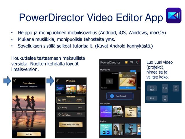 PowerDirector Video Editor App
• Helppo ja monipuolinen mobiilisovellus (Android, iOS, Windows, macOS)
• Mukana musiikkia, monipuolisia tehosteita yms.
• Sovelluksen sisällä selkeät tutoriaalit. (Kuvat Android-kännykästä.)
Houkuttelee testaamaan maksullista
versiota. Nuolten kohdalta löydät
ilmaisversion.
Luo uusi video
(projekti),
nimeä se ja
valitse koko.

