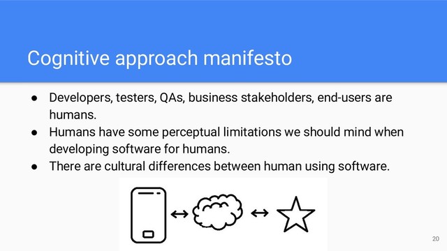 Cognitive approach manifesto
● Developers, testers, QAs, business stakeholders, end-users are
humans.
● Humans have some perceptual limitations we should mind when
developing software for humans.
● There are cultural differences between human using software.
20
