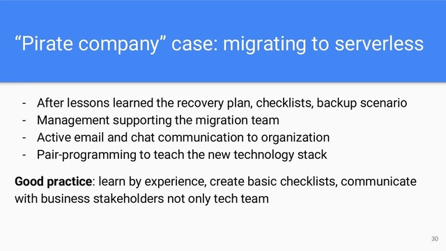 “Pirate company” case: migrating to serverless
- After lessons learned the recovery plan, checklists, backup scenario
- Management supporting the migration team
- Active email and chat communication to organization
- Pair-programming to teach the new technology stack
Good practice: learn by experience, create basic checklists, communicate
with business stakeholders not only tech team
30
