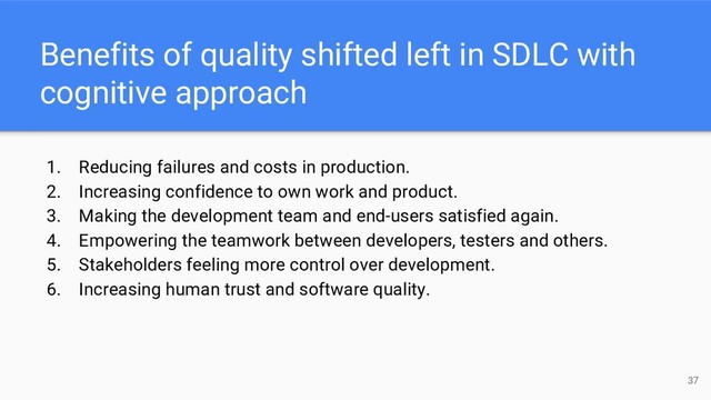 Benefits of quality shifted left in SDLC with
cognitive approach
1. Reducing failures and costs in production.
2. Increasing confidence to own work and product.
3. Making the development team and end-users satisfied again.
4. Empowering the teamwork between developers, testers and others.
5. Stakeholders feeling more control over development.
6. Increasing human trust and software quality.
37
