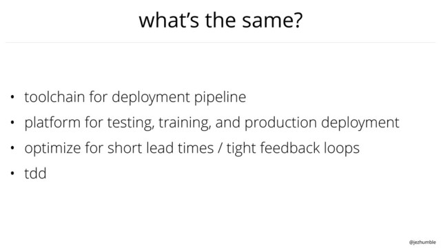 @jezhumble
what’s the same?
• toolchain for deployment pipeline
• platform for testing, training, and production deployment
• optimize for short lead times / tight feedback loops
• tdd
