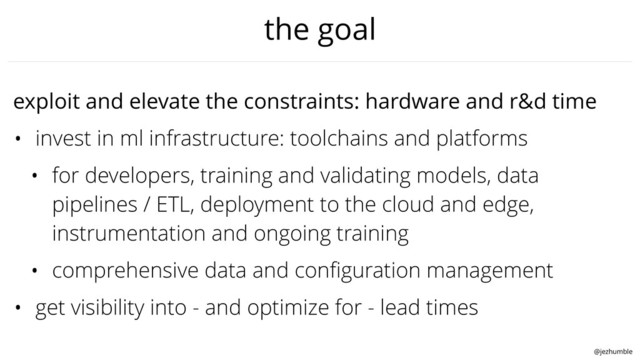 @jezhumble
the goal
exploit and elevate the constraints: hardware and r&d time
• invest in ml infrastructure: toolchains and platforms
• for developers, training and validating models, data
pipelines / ETL, deployment to the cloud and edge,
instrumentation and ongoing training
• comprehensive data and conﬁguration management
• get visibility into - and optimize for - lead times
