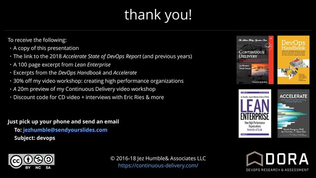 thank you!
© 2016-18 Jez Humble& Associates LLC
https://continuous-delivery.com/
To receive the following:
• A copy of this presentation
• The link to the 2018 Accelerate State of DevOps Report (and previous years)
• A 100 page excerpt from Lean Enterprise
• Excerpts from the DevOps Handbook and Accelerate
• 30% oﬀ my video workshop: creating high performance organizations
• A 20m preview of my Continuous Delivery video workshop
• Discount code for CD video + interviews with Eric Ries & more
Just pick up your phone and send an email
To: jezhumble@sendyourslides.com
Subject: devops
