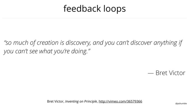 @jezhumble
feedback loops
“so much of creation is discovery, and you can’t discover anything if
you can’t see what you’re doing.”
— Bret Victor
Bret Victor, Inventing on Principle, http://vimeo.com/36579366
