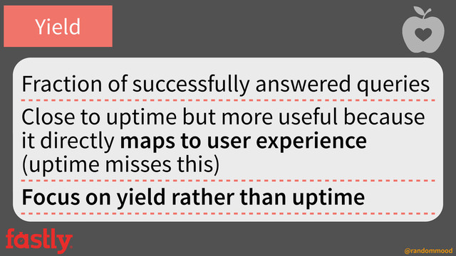 @randommood
Fraction of successfully answered queries
Close to uptime but more useful because
it directly maps to user experience
(uptime misses this)
Focus on yield rather than uptime
Yield
