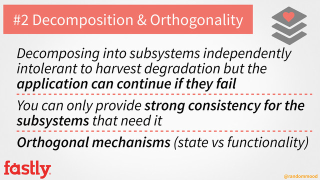 @randommood
#2 Decomposition & Orthogonality
Decomposing into subsystems independently
intolerant to harvest degradation but the
application can continue if they fail
You can only provide strong consistency for the
subsystems that need it
Orthogonal mechanisms (state vs functionality)
♥
