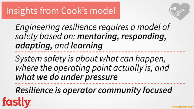 @randommood
Insights from Cook’s model
Engineering resilience requires a model of
safety based on: mentoring, responding,
adapting, and learning
System safety is about what can happen,
where the operating point actually is, and
what we do under pressure
Resilience is operator community focused
