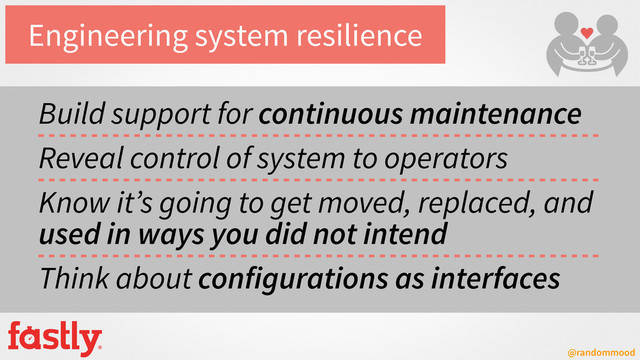@randommood
Engineering system resilience
Build support for continuous maintenance
Reveal control of system to operators
Know it’s going to get moved, replaced, and
used in ways you did not intend
Think about configurations as interfaces
