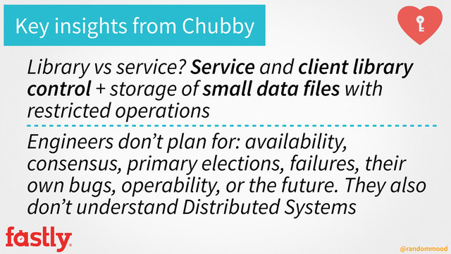 @randommood
Key insights from Chubby
Library vs service? Service and client library
control + storage of small data files with
restricted operations
Engineers don’t plan for: availability,
consensus, primary elections, failures, their
own bugs, operability, or the future. They also
don’t understand Distributed Systems
