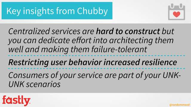 @randommood
Key insights from Chubby
Centralized services are hard to construct but
you can dedicate eﬀort into architecting them
well and making them failure-tolerant
Restricting user behavior increased resilience
Consumers of your service are part of your UNK-
UNK scenarios
