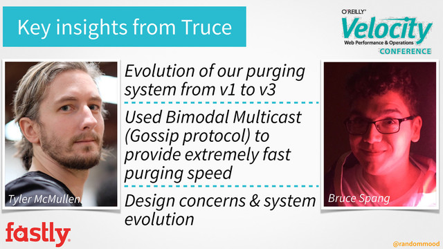 @randommood
Key insights from Truce
Evolution of our purging
system from v1 to v3
Used Bimodal Multicast
(Gossip protocol) to
provide extremely fast
purging speed
Design concerns & system
evolution
Tyler McMullen Bruce Spang
