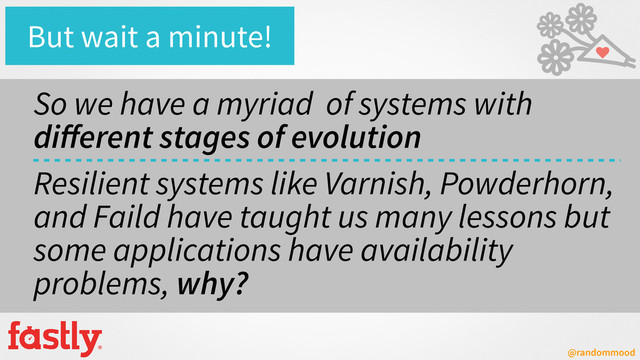@randommood
So we have a myriad of systems with
diﬀerent stages of evolution
Resilient systems like Varnish, Powderhorn,
and Faild have taught us many lessons but
some applications have availability
problems, why?
But wait a minute!
♥
