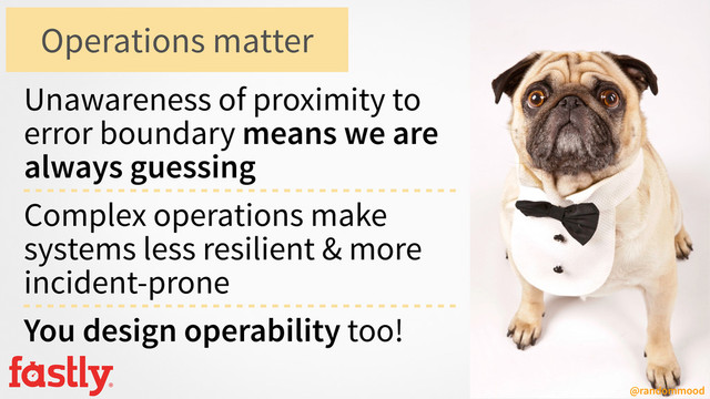 @randommood
Unawareness of proximity to
error boundary means we are
always guessing
Complex operations make
systems less resilient & more
incident-prone
You design operability too!
Operations matter
