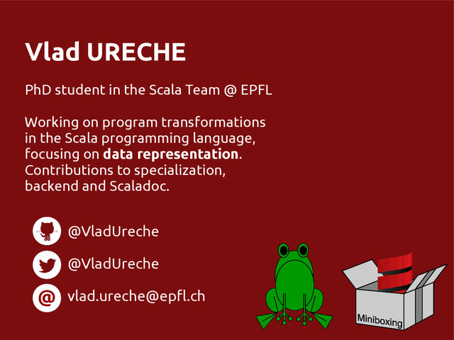 Vlad URECHE
PhD student in the Scala Team @ EPFL
Working on program transformations
in the Scala programming language,
focusing on data representation.
Contributions to specialization,
backend and Scaladoc.
@
@VladUreche
@VladUreche
vlad.ureche@epfl.ch
