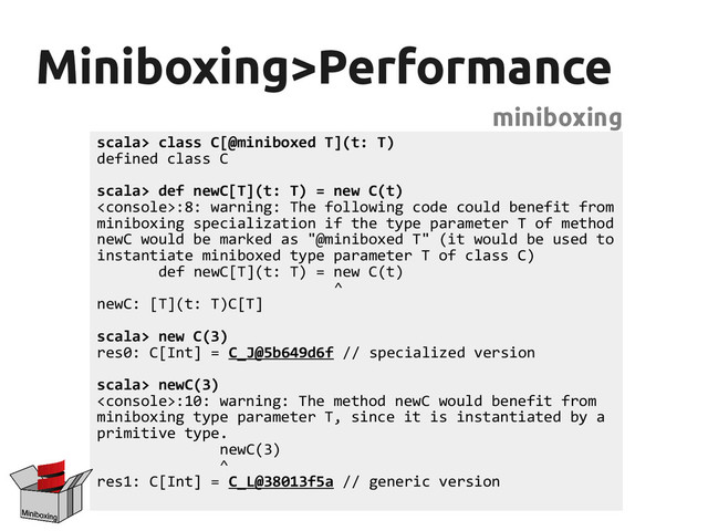 Miniboxing>Performance
Miniboxing>Performance
miniboxing
scala> class C[@miniboxed T](t: T)
defined class C
scala> def newC[T](t: T) = new C(t)
:8: warning: The following code could benefit from
miniboxing specialization if the type parameter T of method
newC would be marked as "@miniboxed T" (it would be used to
instantiate miniboxed type parameter T of class C)
def newC[T](t: T) = new C(t)
^
newC: [T](t: T)C[T]
scala> new C(3)
res0: C[Int] = C_J@5b649d6f // specialized version
scala> newC(3)
:10: warning: The method newC would benefit from
miniboxing type parameter T, since it is instantiated by a
primitive type.
newC(3)
^
res1: C[Int] = C_L@38013f5a // generic version
