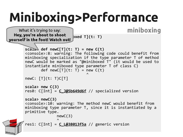 Miniboxing>Performance
Miniboxing>Performance
miniboxing
scala> class C[@miniboxed T](t: T)
defined class C
scala> def newC[T](t: T) = new C(t)
:8: warning: The following code could benefit from
miniboxing specialization if the type parameter T of method
newC would be marked as "@miniboxed T" (it would be used to
instantiate miniboxed type parameter T of class C)
def newC[T](t: T) = new C(t)
^
newC: [T](t: T)C[T]
scala> new C(3)
res0: C[Int] = C_J@5b649d6f // specialized version
scala> newC(3)
:10: warning: The method newC would benefit from
miniboxing type parameter T, since it is instantiated by a
primitive type.
newC(3)
^
res1: C[Int] = C_L@38013f5a // generic version
What it's trying to say:
Hey, you're about to shoot
yourself in the foot! Watch out!
