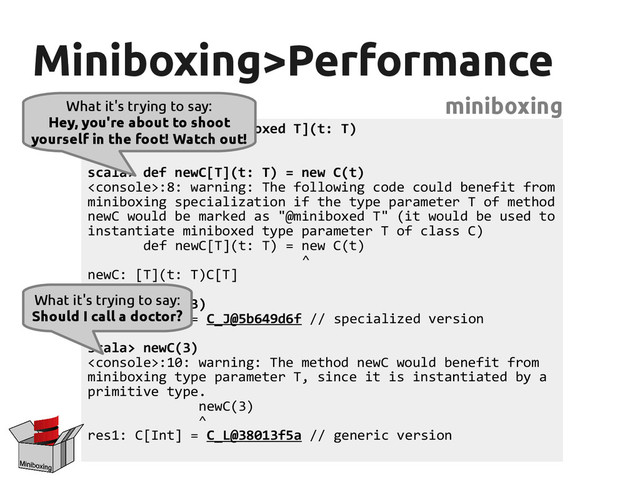 Miniboxing>Performance
Miniboxing>Performance
miniboxing
scala> class C[@miniboxed T](t: T)
defined class C
scala> def newC[T](t: T) = new C(t)
:8: warning: The following code could benefit from
miniboxing specialization if the type parameter T of method
newC would be marked as "@miniboxed T" (it would be used to
instantiate miniboxed type parameter T of class C)
def newC[T](t: T) = new C(t)
^
newC: [T](t: T)C[T]
scala> new C(3)
res0: C[Int] = C_J@5b649d6f // specialized version
scala> newC(3)
:10: warning: The method newC would benefit from
miniboxing type parameter T, since it is instantiated by a
primitive type.
newC(3)
^
res1: C[Int] = C_L@38013f5a // generic version
What it's trying to say:
Hey, you're about to shoot
yourself in the foot! Watch out!
What it's trying to say:
Should I call a doctor?
