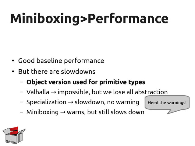Miniboxing>Performance
Miniboxing>Performance
●
Good baseline performance
●
But there are slowdowns
– Object version used for primitive types
– Valhalla impossible, but we lose all abstraction
→
– Specialization slowdown, no warning
→
– Miniboxing warns, but still slows down
→
Heed the warnings!
