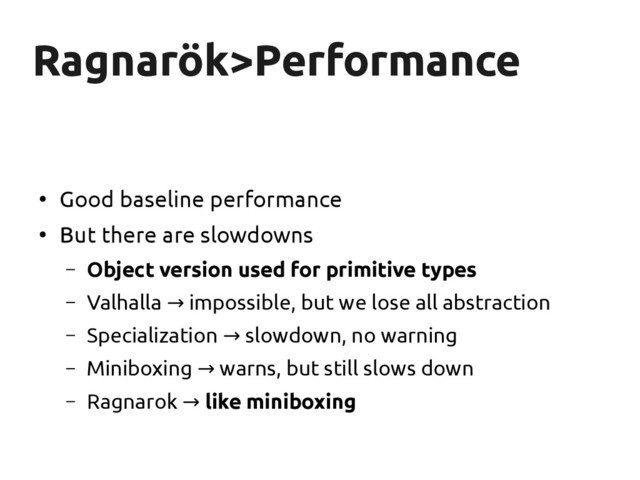 Ragnarök
Ragnarök>Performance
>Performance
●
Good baseline performance
●
But there are slowdowns
– Object version used for primitive types
– Valhalla impossible, but we lose all abstraction
→
– Specialization slowdown, no warning
→
– Miniboxing warns, but still slows down
→
– Ragnarok → like miniboxing
