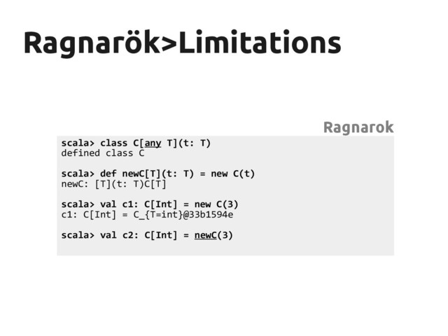 Ragnarök>Limitations
Ragnarök>Limitations
scala> class C[any T](t: T)
defined class C
scala> def newC[T](t: T) = new C(t)
newC: [T](t: T)C[T]
scala> val c1: C[Int] = new C(3)
c1: C[Int] = C_{T=int}@33b1594e
scala> val c2: C[Int] = newC(3)
Ragnarok
