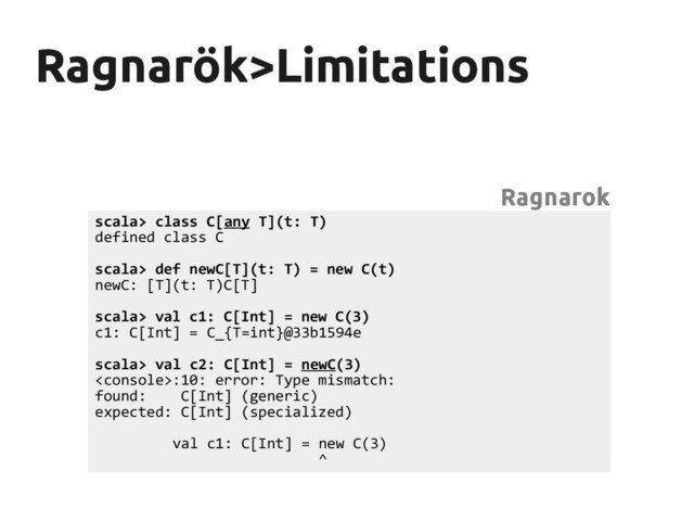 Ragnarök>Limitations
Ragnarök>Limitations
scala> class C[any T](t: T)
defined class C
scala> def newC[T](t: T) = new C(t)
newC: [T](t: T)C[T]
scala> val c1: C[Int] = new C(3)
c1: C[Int] = C_{T=int}@33b1594e
scala> val c2: C[Int] = newC(3)
:10: error: Type mismatch:
found: C[Int] (generic)
expected: C[Int] (specialized)
val c1: C[Int] = new C(3)
^
Ragnarok
