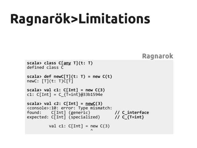 Ragnarök>Limitations
Ragnarök>Limitations
scala> class C[any T](t: T)
defined class C
scala> def newC[T](t: T) = new C(t)
newC: [T](t: T)C[T]
scala> val c1: C[Int] = new C(3)
c1: C[Int] = C_{T=int}@33b1594e
scala> val c2: C[Int] = newC(3)
:10: error: Type mismatch:
found: C[Int] (generic) // C_interface
expected: C[Int] (specialized) // C_{T=int}
val c1: C[Int] = new C(3)
^
Ragnarok
