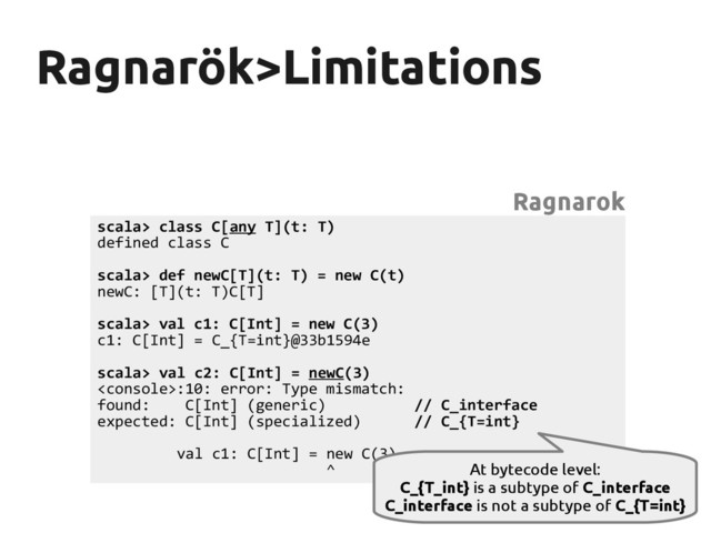 Ragnarök>Limitations
Ragnarök>Limitations
scala> class C[any T](t: T)
defined class C
scala> def newC[T](t: T) = new C(t)
newC: [T](t: T)C[T]
scala> val c1: C[Int] = new C(3)
c1: C[Int] = C_{T=int}@33b1594e
scala> val c2: C[Int] = newC(3)
:10: error: Type mismatch:
found: C[Int] (generic) // C_interface
expected: C[Int] (specialized) // C_{T=int}
val c1: C[Int] = new C(3)
^
Ragnarok
At bytecode level:
C_{T_int} is a subtype of C_interface
C_interface is not a subtype of C_{T=int}
