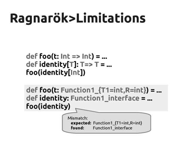 Ragnarök
Ragnarök>Limitations
>Limitations
def foo(t: Int => Int) = ...
def identity[T]: T=> T = ...
foo(identity[Int])
def foo(t: Function1_{T1=int,R=int}) = ...
def identity: Function1_interface = ...
foo(identity)
Mismatch:
expected: Function1_{T1=int,R=int}
found: Function1_interface
