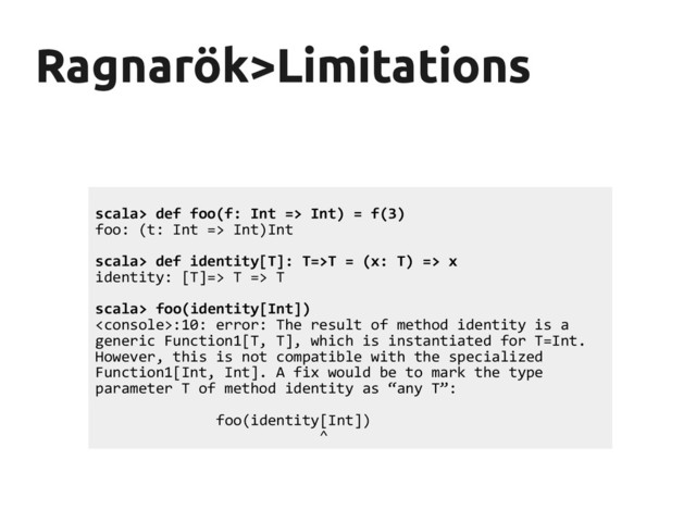 Ragnarök
Ragnarök>Limitations
>Limitations
scala> def foo(f: Int => Int) = f(3)
foo: (t: Int => Int)Int
scala> def identity[T]: T=>T = (x: T) => x
identity: [T]=> T => T
scala> foo(identity[Int])
:10: error: The result of method identity is a
generic Function1[T, T], which is instantiated for T=Int.
However, this is not compatible with the specialized
Function1[Int, Int]. A fix would be to mark the type
parameter T of method identity as “any T”:
foo(identity[Int])
^
