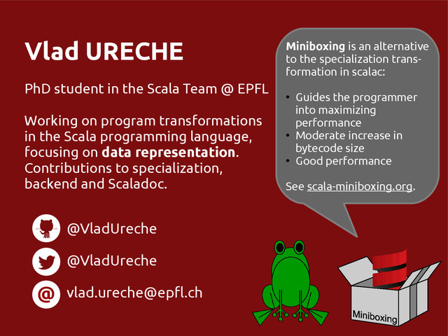 Vlad URECHE
PhD student in the Scala Team @ EPFL
Working on program transformations
in the Scala programming language,
focusing on data representation.
Contributions to specialization,
backend and Scaladoc.
@
@VladUreche
@VladUreche
vlad.ureche@epfl.ch
Miniboxing is an alternative
to the specialization trans-
formation in scalac:
●
Guides the programmer
into maximizing
performance
●
Moderate increase in
bytecode size
●
Good performance
See scala-miniboxing.org.
