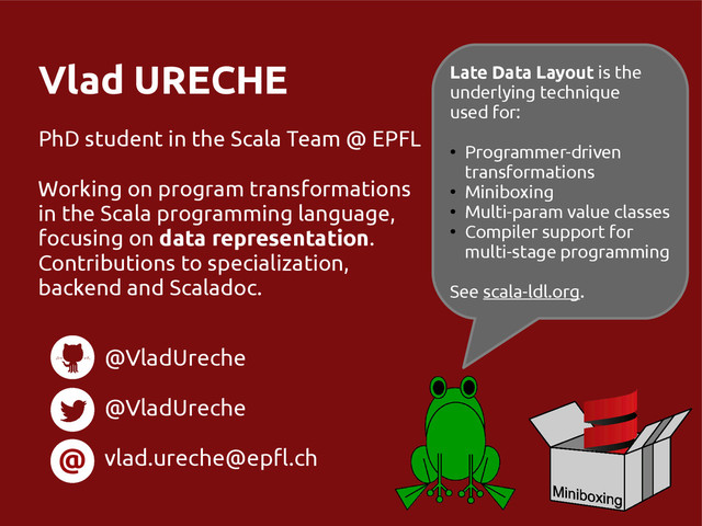 Vlad URECHE
PhD student in the Scala Team @ EPFL
Working on program transformations
in the Scala programming language,
focusing on data representation.
Contributions to specialization,
backend and Scaladoc.
@
@VladUreche
@VladUreche
vlad.ureche@epfl.ch
Late Data Layout is the
underlying technique
used for:
●
Programmer-driven
transformations
●
Miniboxing
●
Multi-param value classes
●
Compiler support for
multi-stage programming
See scala-ldl.org.
