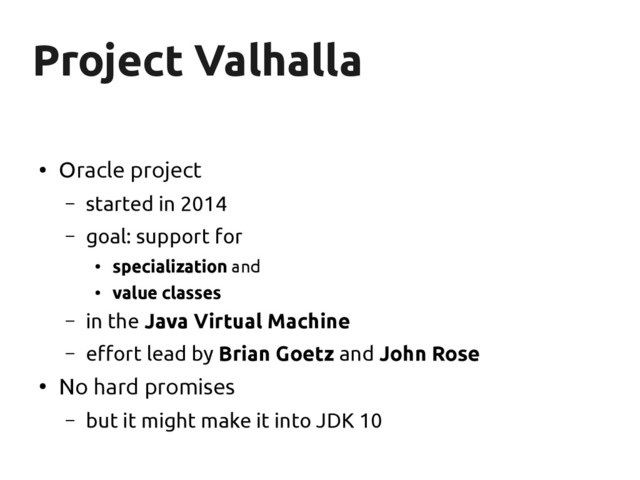 Project Valhalla
Project Valhalla
●
Oracle project
– started in 2014
– goal: support for
●
specialization and
●
value classes
– in the Java Virtual Machine
– effort lead by Brian Goetz and John Rose
●
No hard promises
– but it might make it into JDK 10
