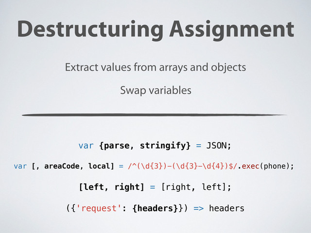 Destructuring Assignment
Extract values from arrays and objects
var {parse, stringify} = JSON;
var [, areaCode, local] = /^(\d{3})-(\d{3}-\d{4})$/.exec(phone);
[left, right] = [right, left];
Swap variables
({'request': {headers}}) => headers
