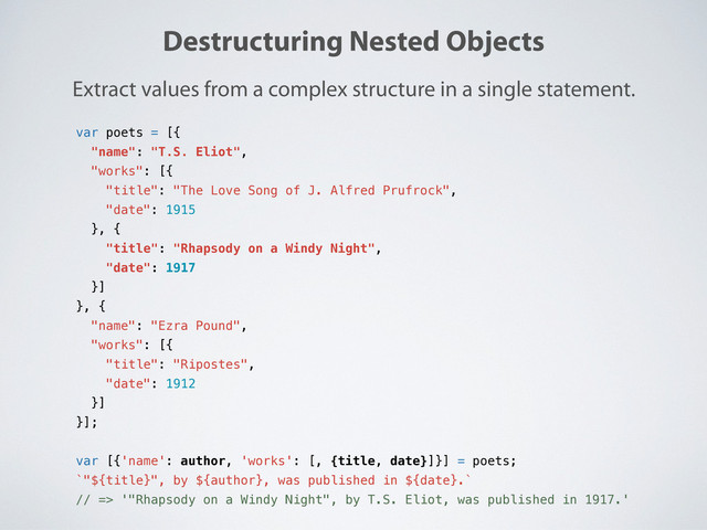 Destructuring Nested Objects
Extract values from a complex structure in a single statement.
var poets = [{
"name": "T.S. Eliot",
"works": [{
"title": "The Love Song of J. Alfred Prufrock",
"date": 1915
}, {
"title": "Rhapsody on a Windy Night",
"date": 1917
}]
}, {
"name": "Ezra Pound",
"works": [{
"title": "Ripostes",
"date": 1912
}]
}];
var [{'name': author, 'works': [, {title, date}]}] = poets;
`"${title}", by ${author}, was published in ${date}.`
// => '"Rhapsody on a Windy Night", by T.S. Eliot, was published in 1917.'
