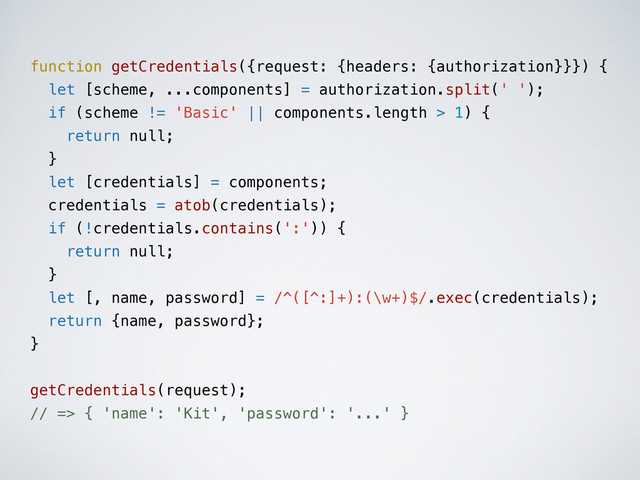 function getCredentials({request: {headers: {authorization}}}) {
let [scheme, ...components] = authorization.split(' ');
if (scheme != 'Basic' || components.length > 1) {
return null;
}
let [credentials] = components;
credentials = atob(credentials);
if (!credentials.contains(':')) {
return null;
}
let [, name, password] = /^([^:]+):(\w+)$/.exec(credentials);
return {name, password};
}
getCredentials(request);
// => { 'name': 'Kit', 'password': '...' }
