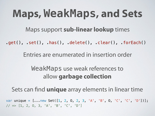 Maps, WeakMaps, and Sets
Maps support sub-linear lookup times
Entries are enumerated in insertion order
WeakMaps use weak references to
allow garbage collection
Sets can nd unique array elements in linear time
.get(), .set(), .has(), .delete(), .clear(), .forEach()
var unique = [...new Set([1, 2, O, 2, 3, 'A', 'B', O, 'C', 'C', 'D'])];
// => [1, 2, O, 3, 'A', 'B', 'C', 'D']
