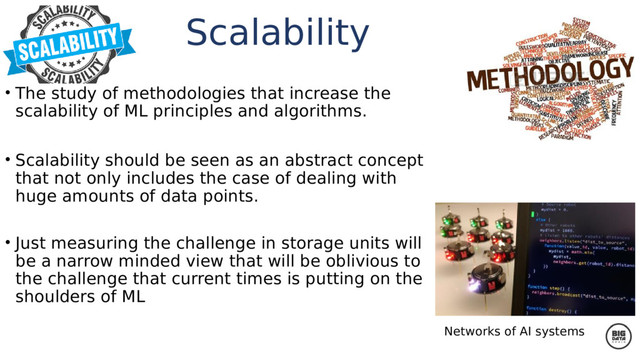 • The study of methodologies that increase the
scalability of ML principles and algorithms.
• Scalability should be seen as an abstract concept
that not only includes the case of dealing with
huge amounts of data points.
• Just measuring the challenge in storage units will
be a narrow minded view that will be oblivious to
the challenge that current times is putting on the
shoulders of ML
Networks of AI systems
Scalability
