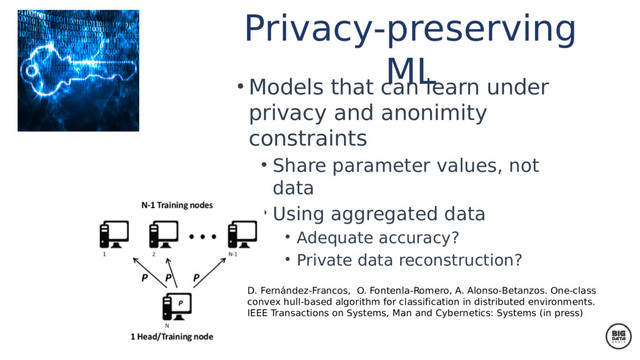 • Models that can learn under
privacy and anonimity
constraints
• Share parameter values, not
data
• Using aggregated data
• Adequate accuracy?
• Private data reconstruction?
Privacy-preserving
ML
D. Fernández-Francos, O. Fontenla-Romero, A. Alonso-Betanzos. One-class
convex hull-based algorithm for classification in distributed environments.
IEEE Transactions on Systems, Man and Cybernetics: Systems (in press)
