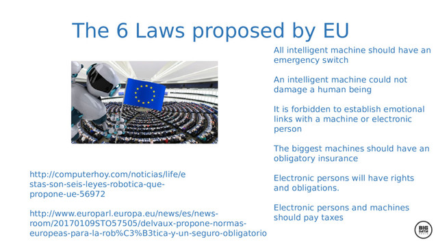 The 6 Laws proposed by EU
All intelligent machine should have an
emergency switch
An intelligent machine could not
damage a human being
It is forbidden to establish emotional
links with a machine or electronic
person
The biggest machines should have an
obligatory insurance
Electronic persons will have rights
and obligations.
Electronic persons and machines
should pay taxes
http://www.europarl.europa.eu/news/es/news-
room/20170109STO57505/delvaux-propone-normas-
europeas-para-la-rob%C3%B3tica-y-un-seguro-obligatorio
http://computerhoy.com/noticias/life/e
stas-son-seis-leyes-robotica-que-
propone-ue-56972
