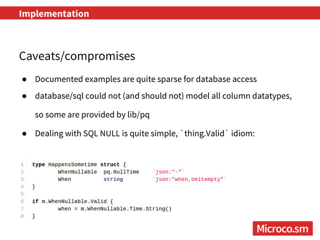 Implementation
Caveats/compromises
● Documented examples are quite sparse for database access
● database/sql could not (and should not) model all column datatypes,
so some are provided by lib/pq
● Dealing with SQL NULL is quite simple, `thing.Valid` idiom:
