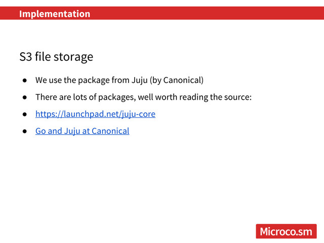 S3 file storage
● We use the package from Juju (by Canonical)
● There are lots of packages, well worth reading the source:
● https://launchpad.net/juju-core
● Go and Juju at Canonical
Implementation
