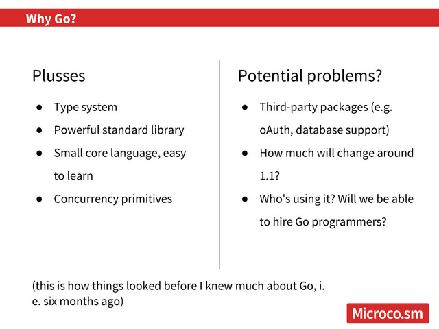 Why Go?
Plusses Potential problems?
● Third-party packages (e.g.
oAuth, database support)
● How much will change around
1.1?
● Who's using it? Will we be able
to hire Go programmers?
● Type system
● Powerful standard library
● Small core language, easy
to learn
● Concurrency primitives
(this is how things looked before I knew much about Go, i.
e. six months ago)
