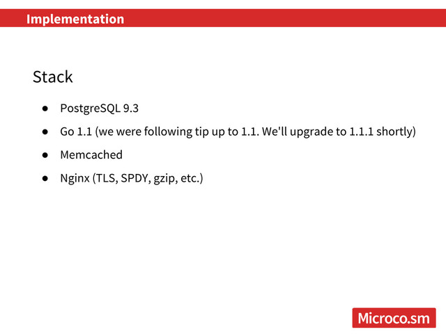 Implementation
Stack
● PostgreSQL 9.3
● Go 1.1 (we were following tip up to 1.1. We'll upgrade to 1.1.1 shortly)
● Memcached
● Nginx (TLS, SPDY, gzip, etc.)
