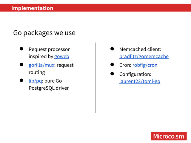 Implementation
● Request processor
inspired by goweb
● gorilla/mux: request
routing
● lib/pq: pure Go
PostgreSQL driver
Go packages we use
● Memcached client:
bradfitz/gomemcache
● Cron: robfig/cron
● Configuration:
laurent22/toml-go
